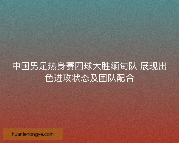 中国男足热身赛四球大胜缅甸队 展现出色进攻状态及团队配合